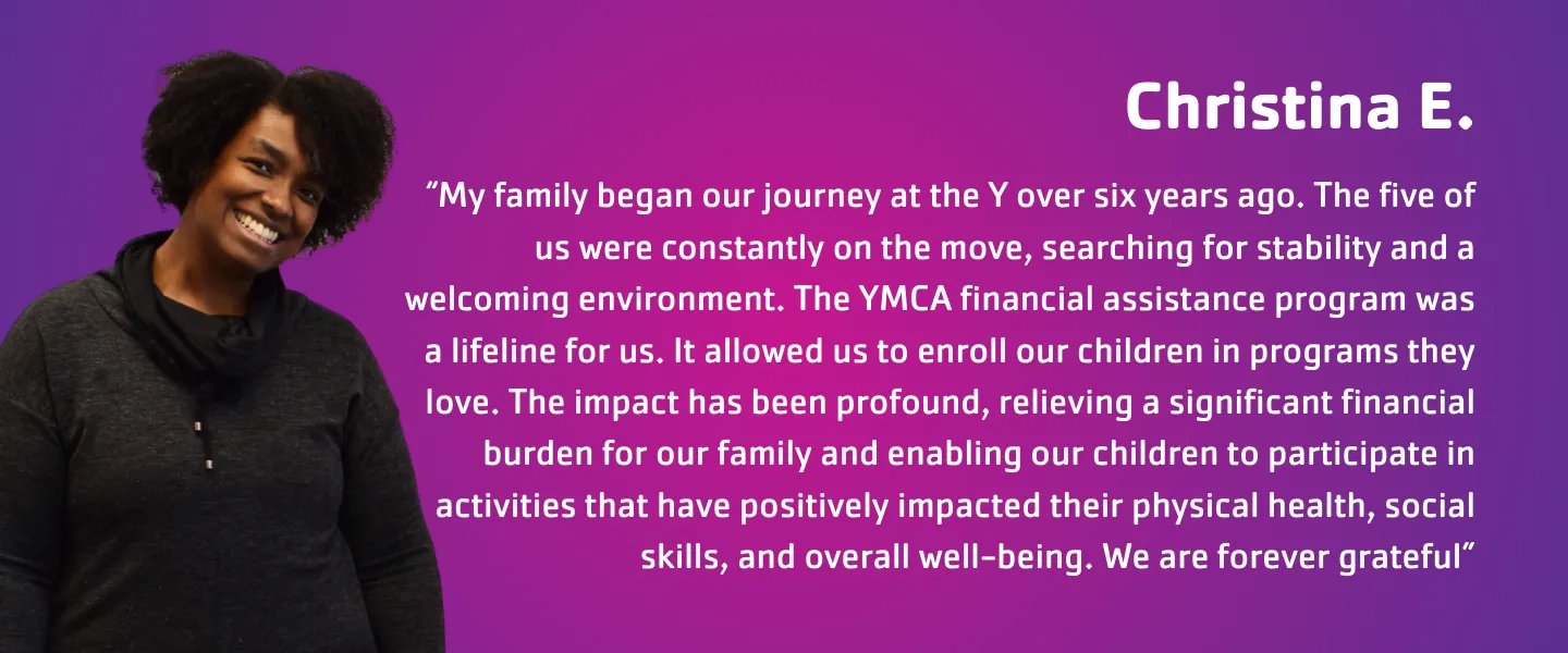 "Christina E." “My family began our journey at the Y over six years ago. The five of us were constantly on the move, searching for stability and a welcoming environment. The YMCA financial assistance program was a lifeline for us. It allowed us to enroll our children in programs they love. The impact has been profound, relieving a significant financial burden for our family and enabling our children to participate in activities that have positively impacted their overall well-being."