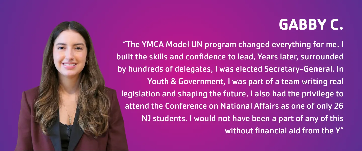 "Gabby C." “The YMCA Model UN program changed everything for me. I built the skills and confidence to lead. Years later, surrounded by hundreds of delegates, I was elected Secretary-General. In Youth & Government, I was part of a team writing real legislation and shaping the future. I also had the privilege to attend the Conference on National Affairs as one of only 26 NJ students. I would not have been a part of any of this without financial aid from the Y”